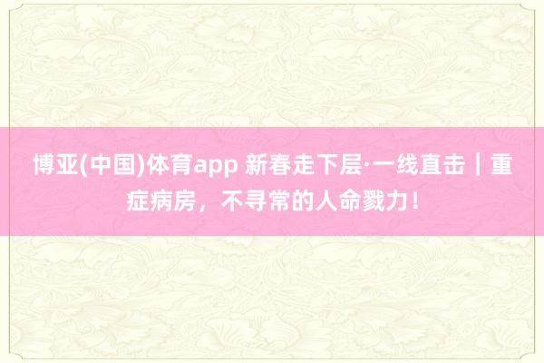 博亚(中国)体育app 新春走下层·一线直击｜重症病房，不寻常的人命戮力！