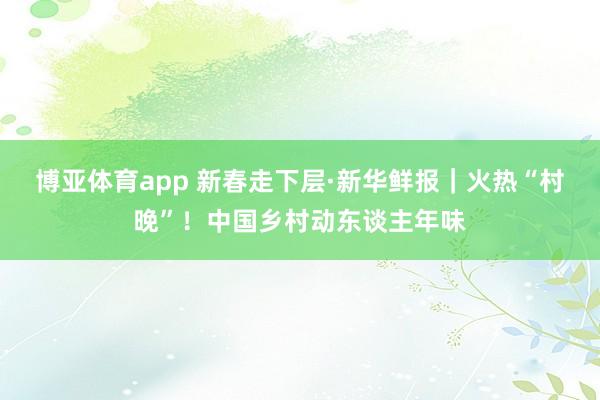 博亚体育app 新春走下层·新华鲜报｜火热“村晚”！中国乡村动东谈主年味