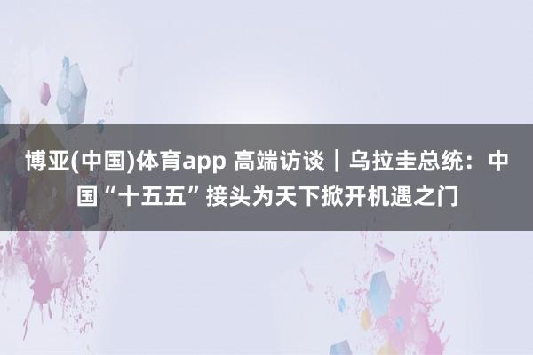博亚(中国)体育app 高端访谈｜乌拉圭总统：中国“十五五”接头为天下掀开机遇之门