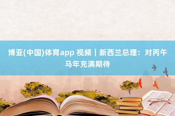 博亚(中国)体育app 视频｜新西兰总理：对丙午马年充满期待