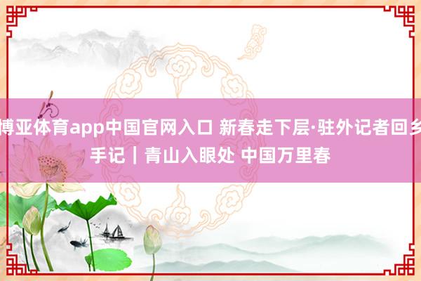 博亚体育app中国官网入口 新春走下层·驻外记者回乡手记｜青山入眼处 中国万里春