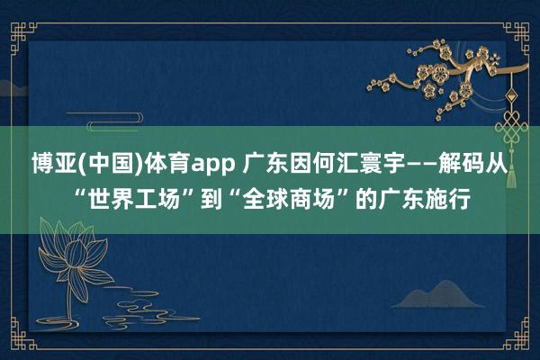 博亚(中国)体育app 广东因何汇寰宇——解码从“世界工场”到“全球商场”的广东施行