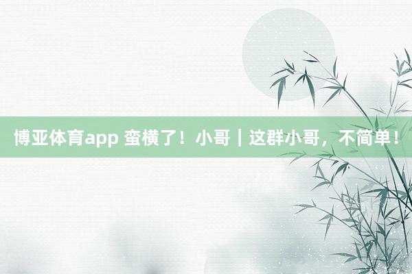 博亚体育app 蛮横了！小哥｜这群小哥，不简单！