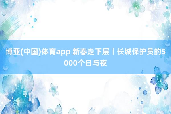 博亚(中国)体育app 新春走下层丨长城保护员的5000个日与夜