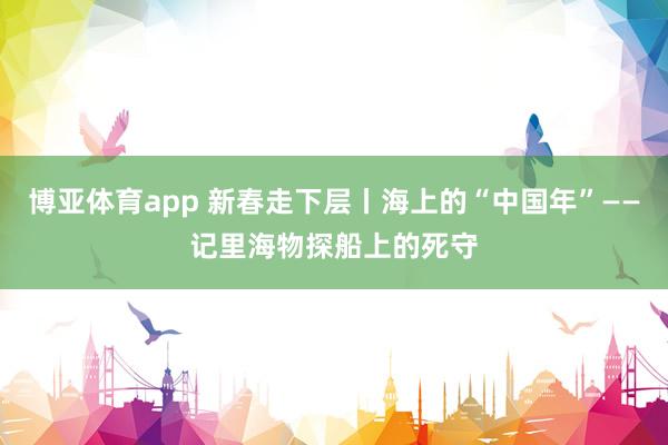 博亚体育app 新春走下层丨海上的“中国年”——记里海物探船上的死守