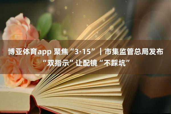 博亚体育app 聚焦“3·15”｜市集监管总局发布“双指示”让配镜“不踩坑”