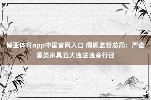 博亚体育app中国官网入口 阛阓监管总局：严查酒类家具五大违法违章行径