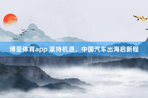博亚体育app 紧持机遇，中国汽车出海启新程