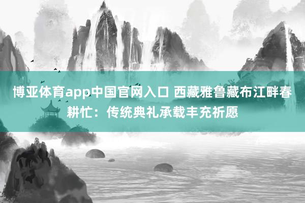 博亚体育app中国官网入口 西藏雅鲁藏布江畔春耕忙：传统典礼承载丰充祈愿