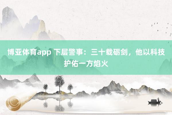 博亚体育app 下层警事：三十载砺剑，他以科技护佑一方焰火