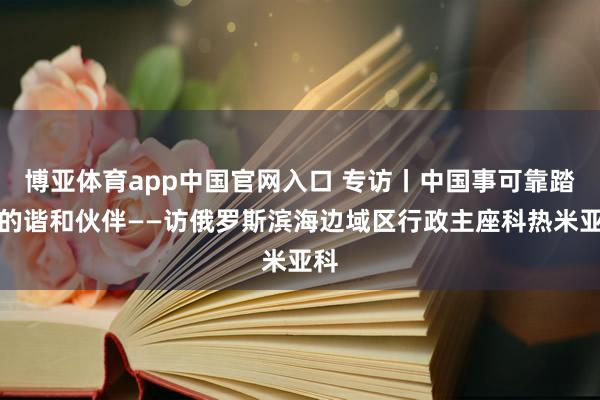 博亚体育app中国官网入口 专访丨中国事可靠踏实的谐和伙伴——访俄罗斯滨海边域区行政主座科热米亚科