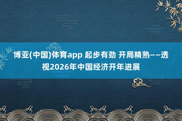 博亚(中国)体育app 起步有劲 开局精熟——透视2026年中国经济开年进展