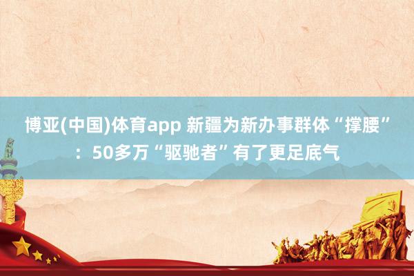 博亚(中国)体育app 新疆为新办事群体“撑腰”：50多万“驱驰者”有了更足底气