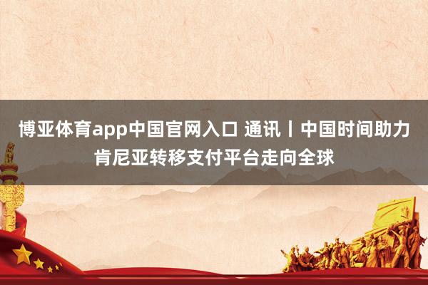 博亚体育app中国官网入口 通讯丨中国时间助力肯尼亚转移支付平台走向全球