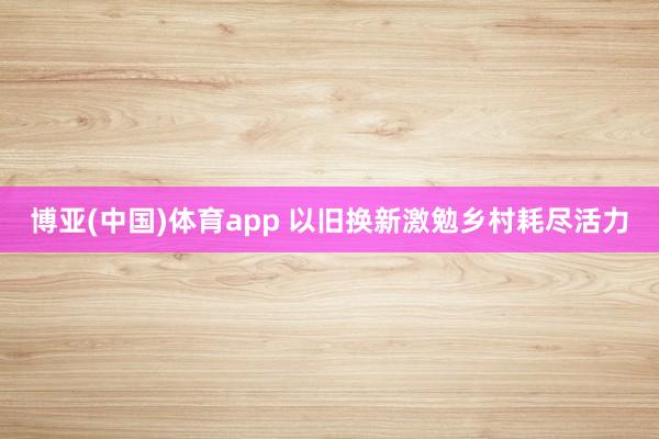 博亚(中国)体育app 以旧换新激勉乡村耗尽活力