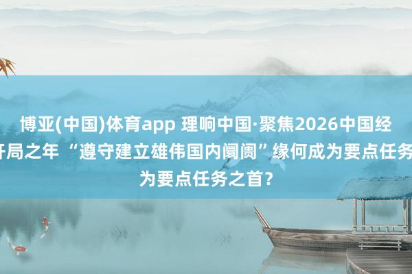 博亚(中国)体育app 理响中国·聚焦2026中国经济丨开局之年 “遵守建立雄伟国内阛阓”缘何成为要点任务之首？