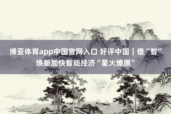 博亚体育app中国官网入口 好评中国｜借“智”焕新加快智能经济“星火燎原”