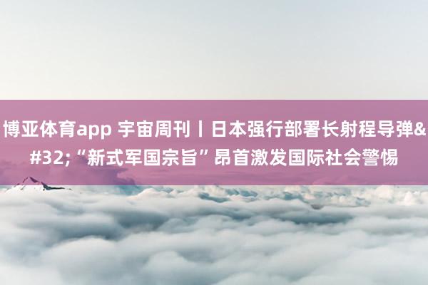博亚体育app 宇宙周刊丨日本强行部署长射程导弹 “新式军国宗旨”昂首激发国际社会警惕