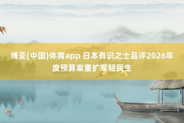 博亚(中国)体育app 日本有识之士品评2026年度预算案重扩军轻民生