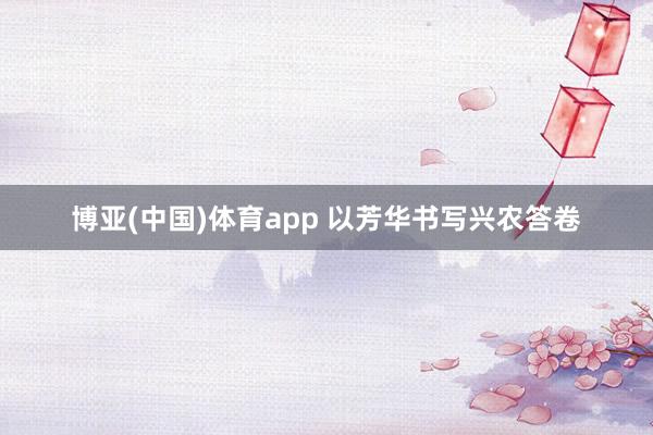 博亚(中国)体育app 以芳华书写兴农答卷