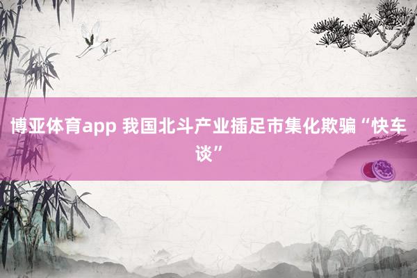 博亚体育app 我国北斗产业插足市集化欺骗“快车谈”