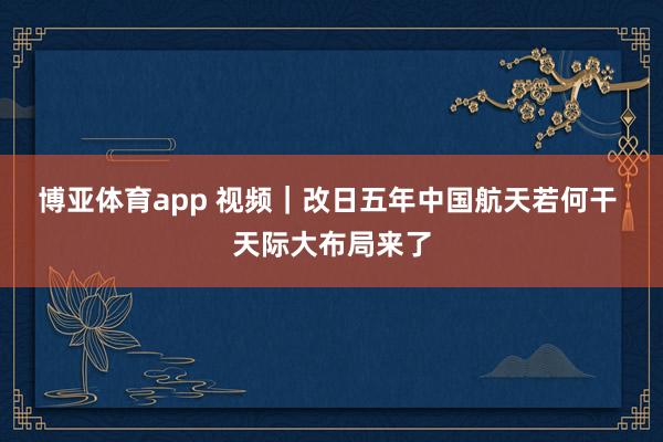 博亚体育app 视频｜改日五年中国航天若何干 天际大布局来了
