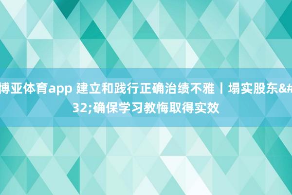 博亚体育app 建立和践行正确治绩不雅丨塌实股东 确保学习教悔取得实效