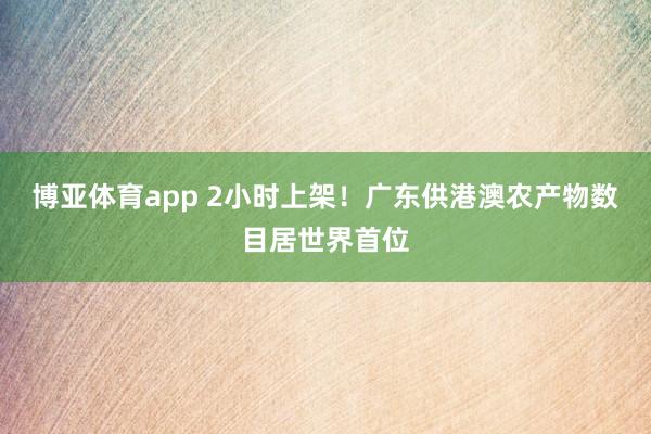 博亚体育app 2小时上架！广东供港澳农产物数目居世界首位