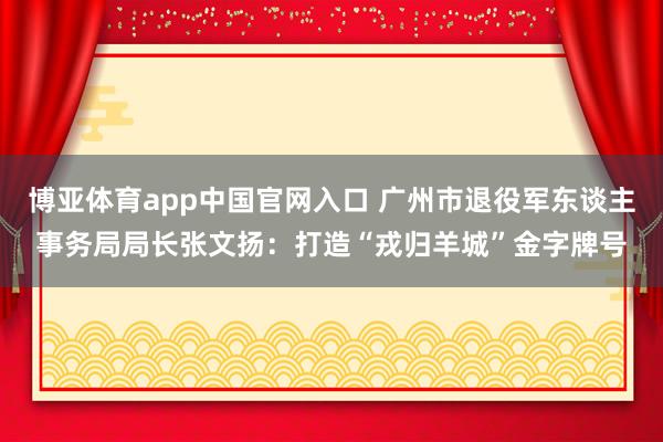 博亚体育app中国官网入口 广州市退役军东谈主事务局局长张文扬：打造“戎归羊城”金字牌号