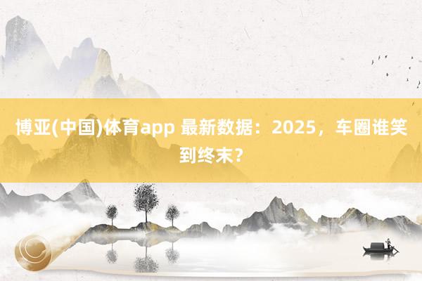 博亚(中国)体育app 最新数据：2025，车圈谁笑到终末？