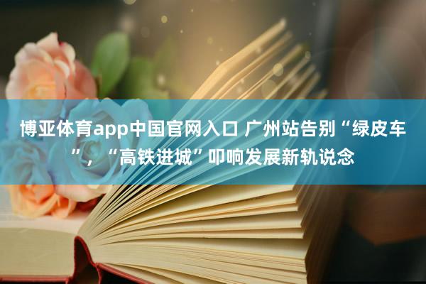博亚体育app中国官网入口 广州站告别“绿皮车”，“高铁进城”叩响发展新轨说念