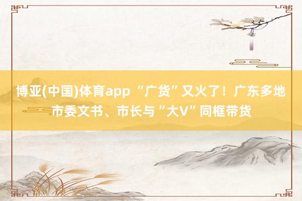 博亚(中国)体育app “广货”又火了！广东多地市委文书、市长与“大V”同框带货