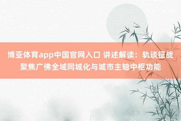 博亚体育app中国官网入口 讲述解读：轨谈征战聚焦广佛全域同城化与城市主轴中枢功能