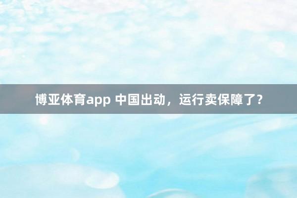 博亚体育app 中国出动，运行卖保障了？