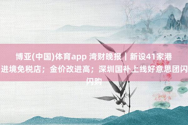 博亚(中国)体育app 湾财晚报｜新设41家港口进境免税店；金价改进高；深圳国补上线好意思团闪购