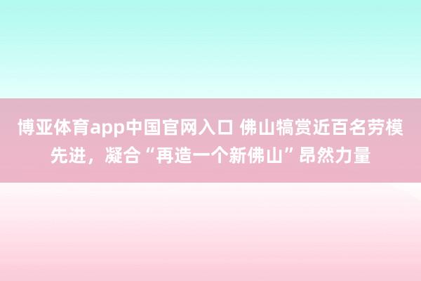 博亚体育app中国官网入口 佛山犒赏近百名劳模先进，凝合“再造一个新佛山”昂然力量