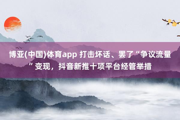 博亚(中国)体育app 打击坏话、罢了“争议流量”变现，抖音新推十项平台经管举措