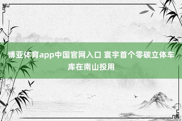 博亚体育app中国官网入口 寰宇首个零碳立体车库在南山投用
