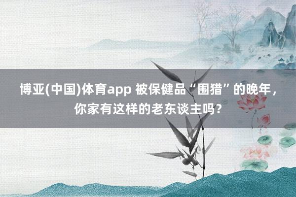 博亚(中国)体育app 被保健品“围猎”的晚年，你家有这样的老东谈主吗？