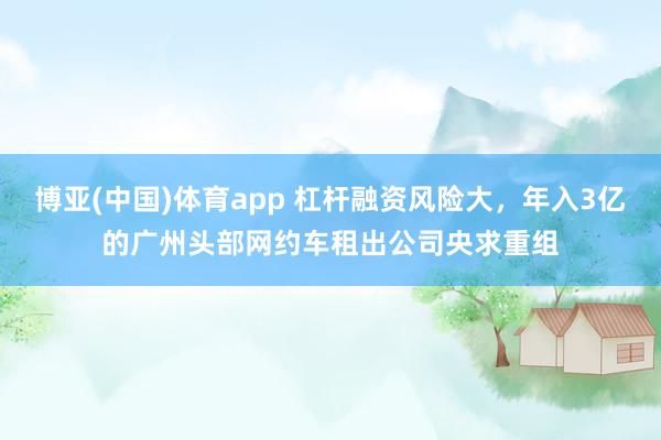博亚(中国)体育app 杠杆融资风险大，年入3亿的广州头部网约车租出公司央求重组
