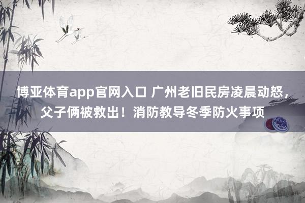 博亚体育app官网入口 广州老旧民房凌晨动怒，父子俩被救出！消防教导冬季防火事项