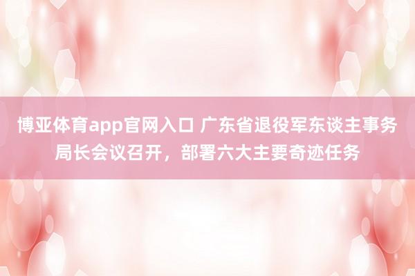博亚体育app官网入口 广东省退役军东谈主事务局长会议召开，部署六大主要奇迹任务