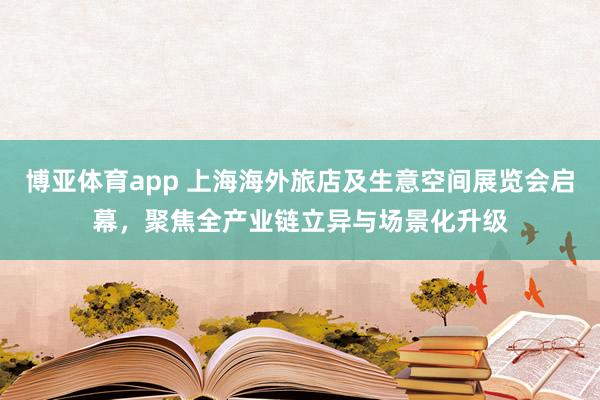 博亚体育app 上海海外旅店及生意空间展览会启幕，聚焦全产业链立异与场景化升级