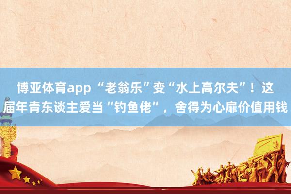 博亚体育app “老翁乐”变“水上高尔夫”！这届年青东谈主爱当“钓鱼佬”，舍得为心扉价值用钱
