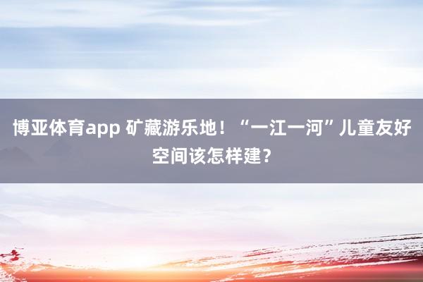 博亚体育app 矿藏游乐地！“一江一河”儿童友好空间该怎样建？