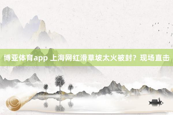 博亚体育app 上海网红滑草坡太火被封？现场直击