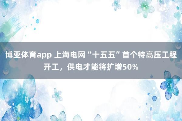 博亚体育app 上海电网“十五五”首个特高压工程开工，供电才能将扩增50%