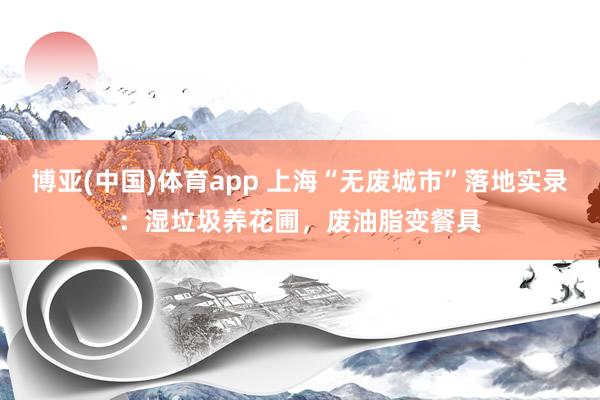 博亚(中国)体育app 上海“无废城市”落地实录：湿垃圾养花圃，废油脂变餐具