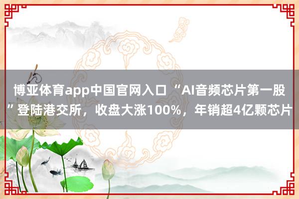 博亚体育app中国官网入口 “AI音频芯片第一股”登陆港交所，收盘大涨100%，年销超4亿颗芯片