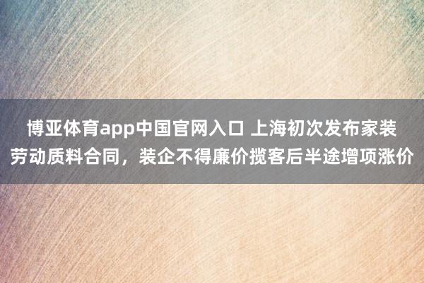 博亚体育app中国官网入口 上海初次发布家装劳动质料合同，装企不得廉价揽客后半途增项涨价